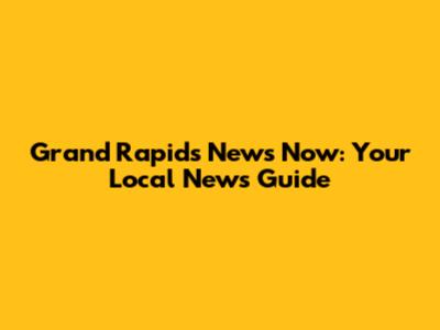 Grand Rapids News Now: Your Local News Guide
