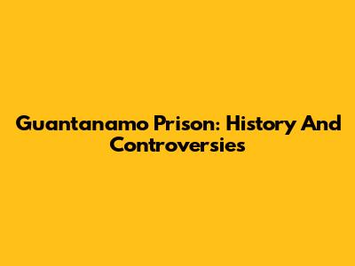 Guantanamo Prison: History And Controversies