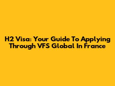 H2 Visa: Your Guide To Applying Through VFS Global In France