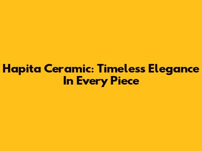 Hapita Ceramic: Timeless Elegance In Every Piece