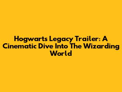 Hogwarts Legacy Trailer: A Cinematic Dive Into The Wizarding World
