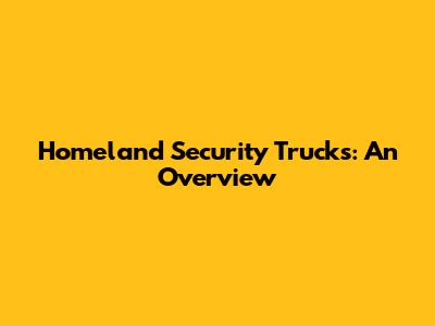 Homeland Security Trucks: An Overview