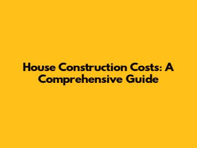 House Construction Costs: A Comprehensive Guide