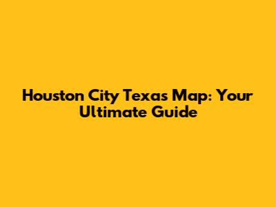 Houston City Texas Map: Your Ultimate Guide