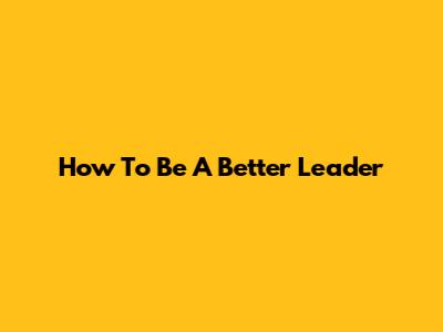 How To Be A Better Leader