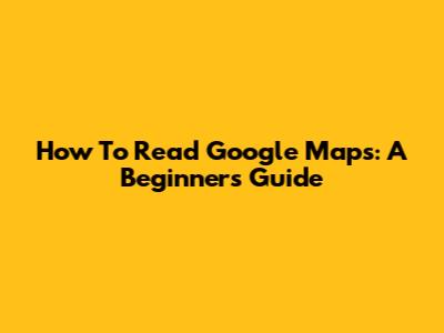 How To Read Google Maps: A Beginner's Guide
