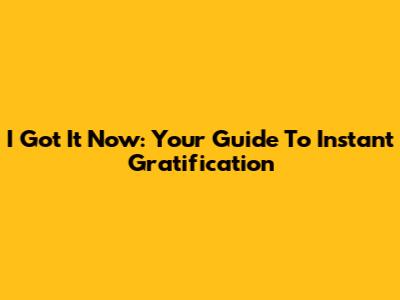 I Got It Now: Your Guide To Instant Gratification