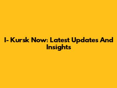 I- Kursk Now: Latest Updates And Insights