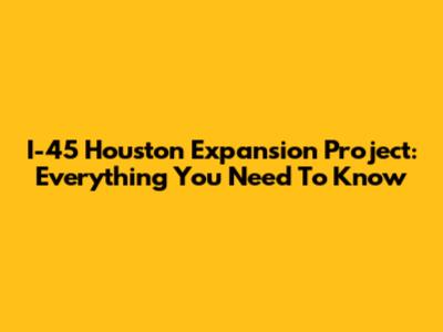 I-45 Houston Expansion Project: Everything You Need To Know
