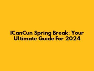 ICanCun Spring Break: Your Ultimate Guide For 2024