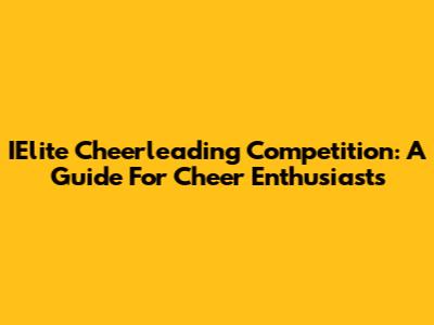 IElite Cheerleading Competition: A Guide For Cheer Enthusiasts