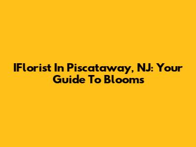 IFlorist In Piscataway, NJ: Your Guide To Blooms