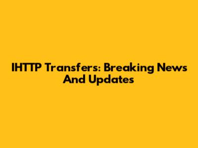 IHTTP Transfers: Breaking News And Updates