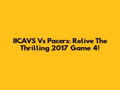 IICAVS Vs Pacers: Relive The Thrilling 2017 Game 4!