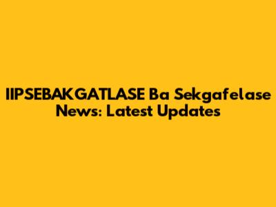 IIPSEBAKGATLASE Ba Sekgafelase News: Latest Updates