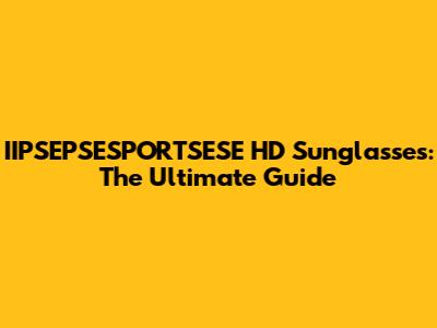 IIPSEPSESPORTSESE HD Sunglasses: The Ultimate Guide