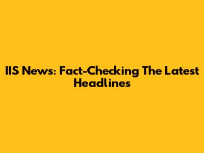 IIS News: Fact-Checking The Latest Headlines
