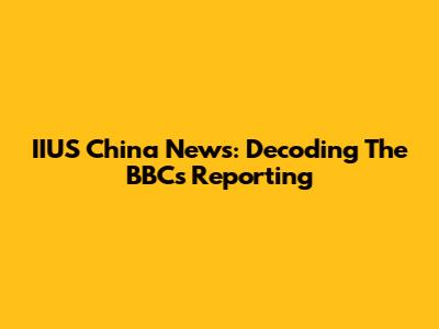 IIUS China News: Decoding The BBC's Reporting