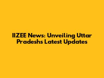 IIZEE News: Unveiling Uttar Pradesh's Latest Updates