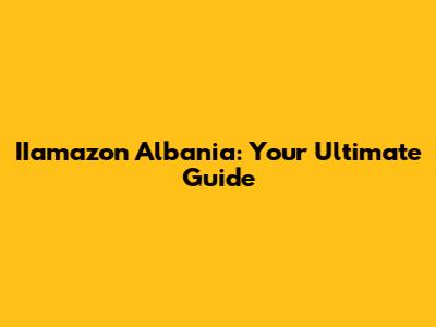 IIamazon Albania: Your Ultimate Guide
