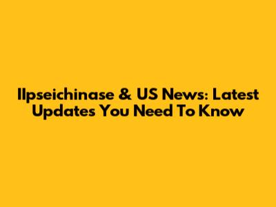 IIpseichinase & US News: Latest Updates You Need To Know