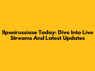 IIpseirussiase Today: Dive Into Live Streams And Latest Updates