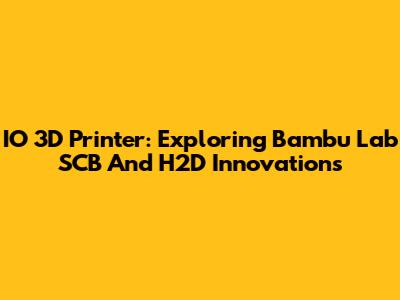 IO 3D Printer: Exploring Bambu Lab SCB And H2D Innovations