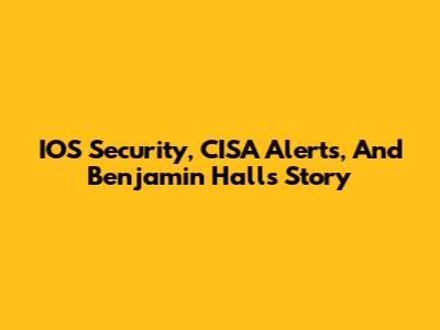 IOS Security, CISA Alerts, And Benjamin Hall's Story