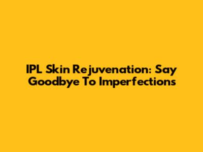 IPL Skin Rejuvenation: Say Goodbye To Imperfections