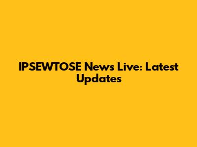 IPSEWTOSE News Live: Latest Updates