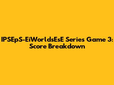 IPSEpS-EiWorldsEsE Series Game 3: Score Breakdown