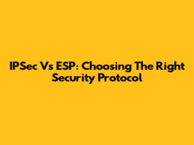 IPSec Vs ESP: Choosing The Right Security Protocol