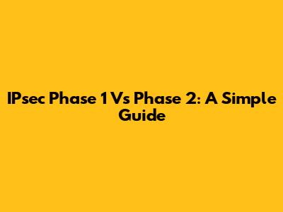 IPsec Phase 1 Vs Phase 2: A Simple Guide