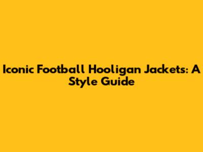 Iconic Football Hooligan Jackets: A Style Guide