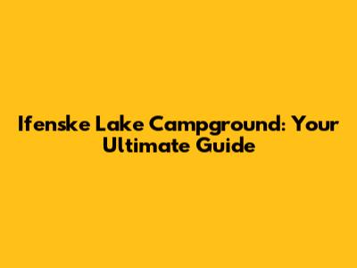 Ifenske Lake Campground: Your Ultimate Guide