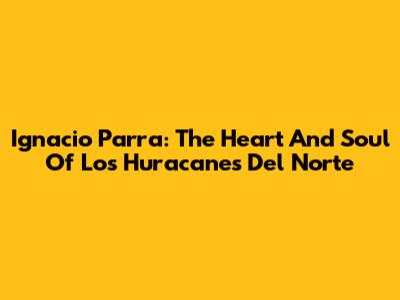 Ignacio Parra: The Heart And Soul Of Los Huracanes Del Norte