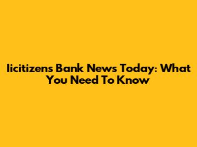 Iicitizens Bank News Today: What You Need To Know