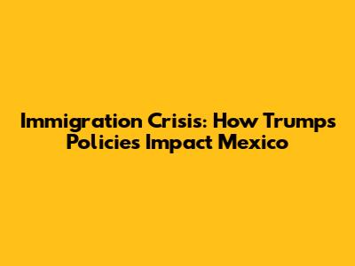 Immigration Crisis: How Trump's Policies Impact Mexico