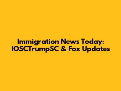 Immigration News Today: IOSCTrumpSC & Fox Updates
