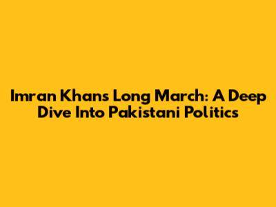 Imran Khan's Long March: A Deep Dive Into Pakistani Politics