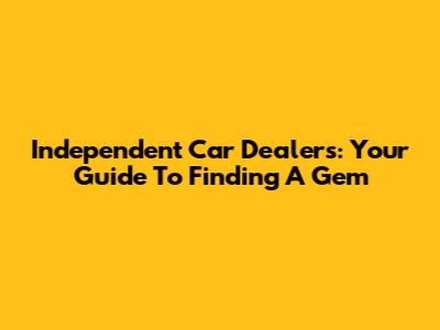 Independent Car Dealers: Your Guide To Finding A Gem
