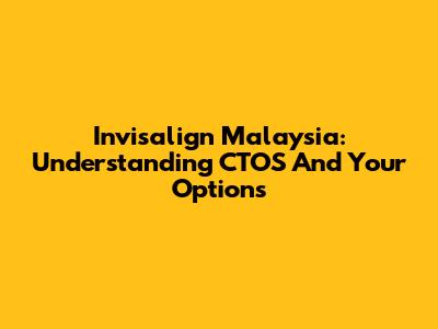 Invisalign Malaysia: Understanding CTOS And Your Options