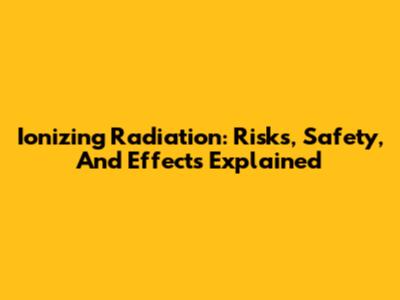 Ionizing Radiation: Risks, Safety, And Effects Explained