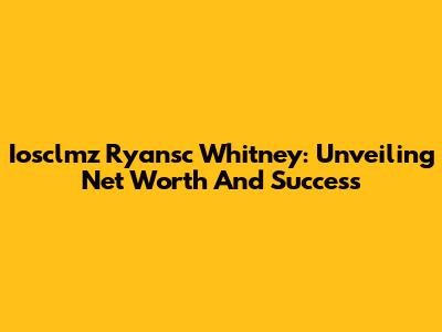 Iosclmz Ryansc Whitney: Unveiling Net Worth And Success