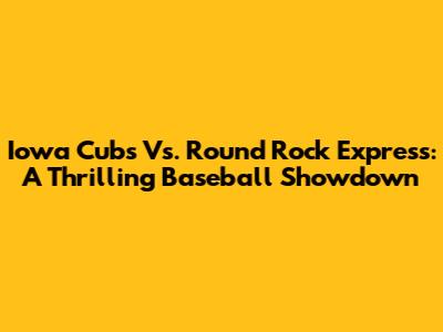 Iowa Cubs Vs. Round Rock Express: A Thrilling Baseball Showdown