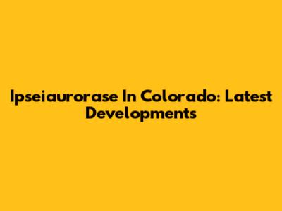 Ipseiaurorase In Colorado: Latest Developments