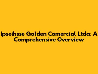 Ipseihsse Golden Comercial Ltda: A Comprehensive Overview