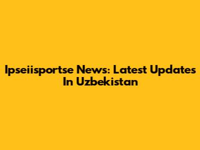 Ipseiisportse News: Latest Updates In Uzbekistan