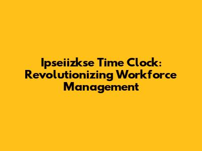Ipseiizkse Time Clock: Revolutionizing Workforce Management