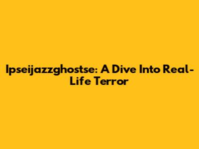 Ipseijazzghostse: A Dive Into Real-Life Terror